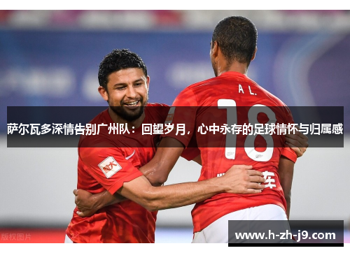 萨尔瓦多深情告别广州队：回望岁月，心中永存的足球情怀与归属感