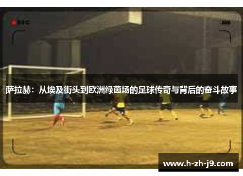 萨拉赫：从埃及街头到欧洲绿茵场的足球传奇与背后的奋斗故事