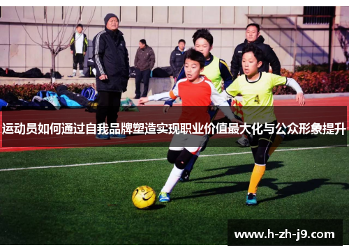 运动员如何通过自我品牌塑造实现职业价值最大化与公众形象提升