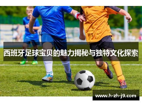 西班牙足球宝贝的魅力揭秘与独特文化探索