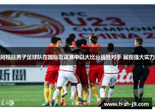 阿根廷男子足球队在国际友谊赛中以大比分战胜对手 展现强大实力