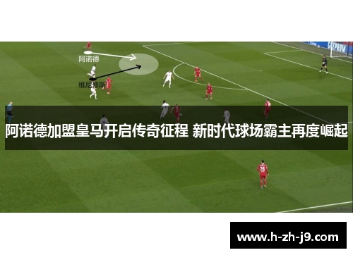 阿诺德加盟皇马开启传奇征程 新时代球场霸主再度崛起